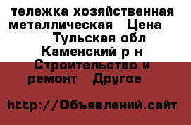 тележка хозяйственная металлическая › Цена ­ 600 - Тульская обл., Каменский р-н Строительство и ремонт » Другое   